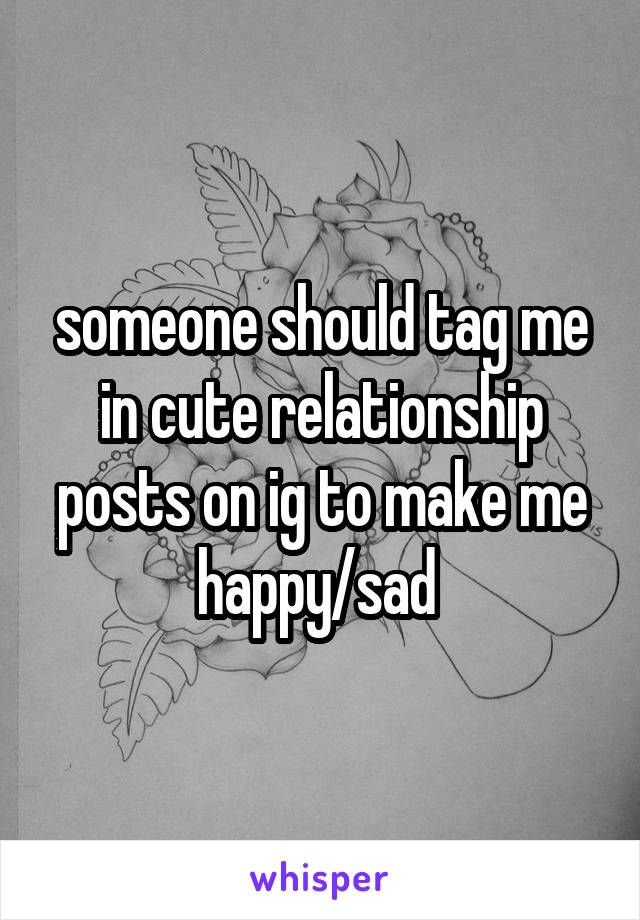 someone should tag me in cute relationship posts on ig to make me happy/sad 