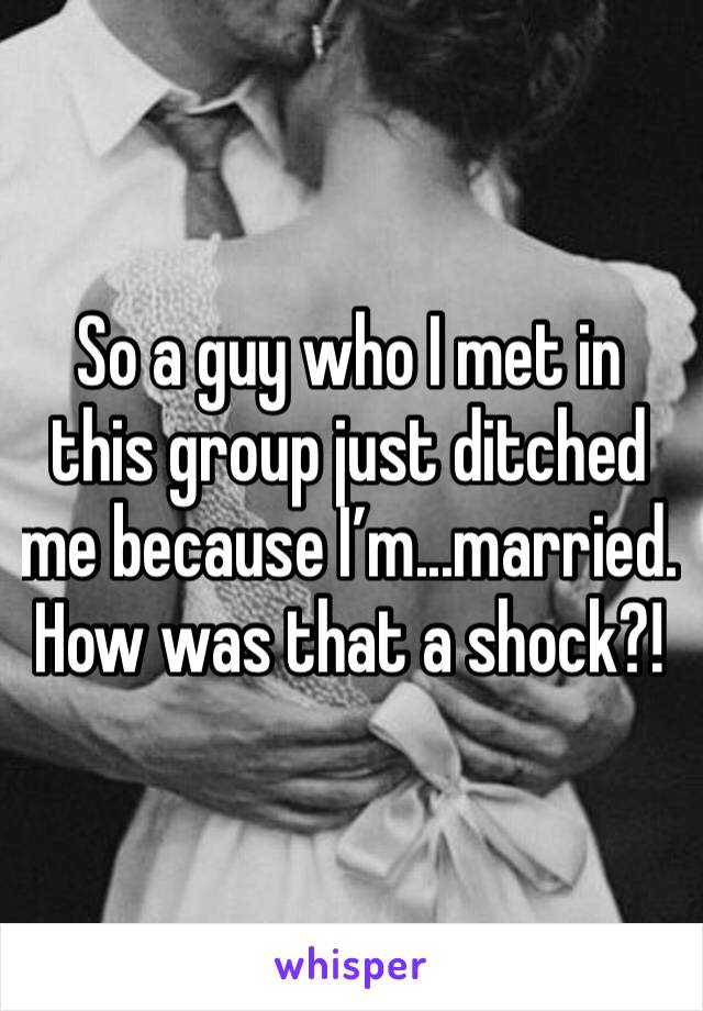 So a guy who I met in this group just ditched me because I’m...married. How was that a shock?!