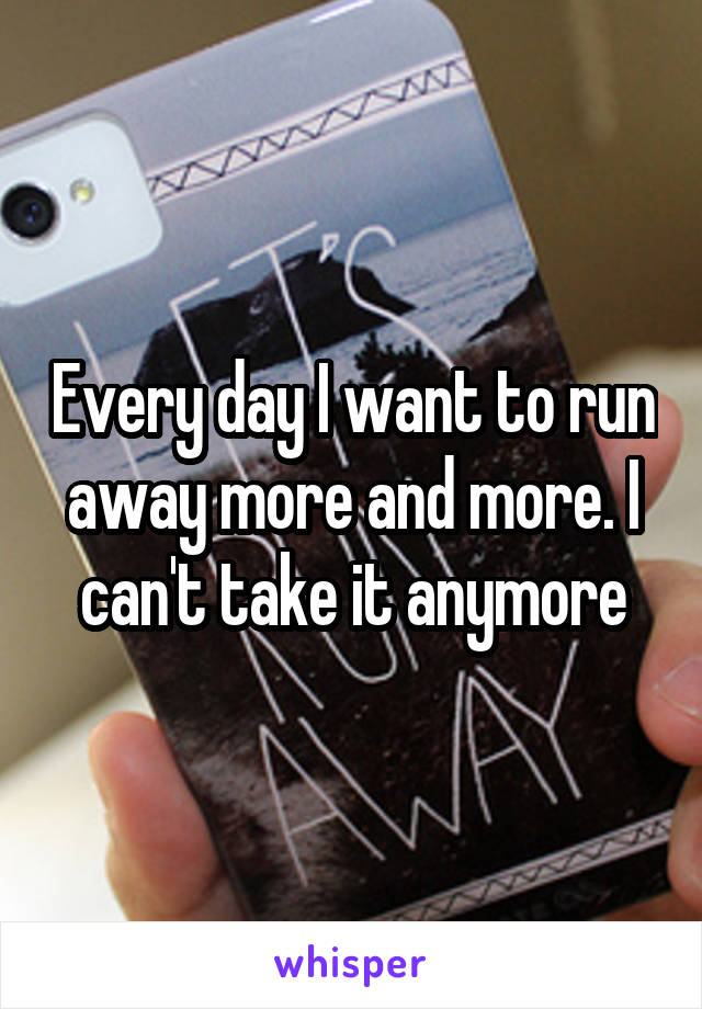 Every day I want to run away more and more. I can't take it anymore