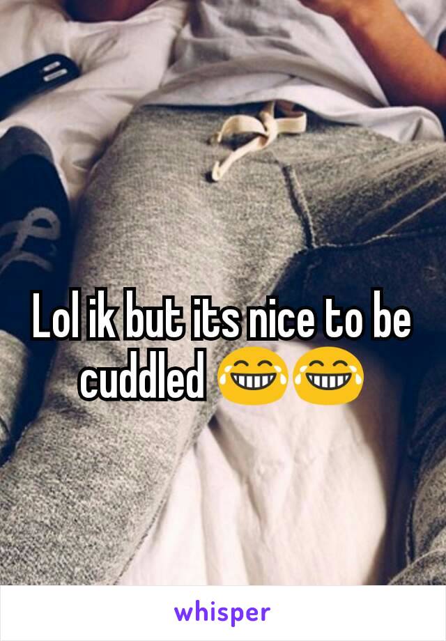 Lol ik but its nice to be cuddled 😂😂