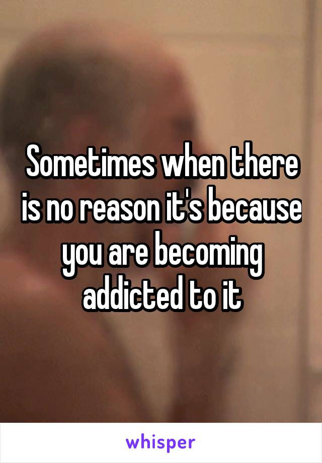 Sometimes when there is no reason it's because you are becoming addicted to it