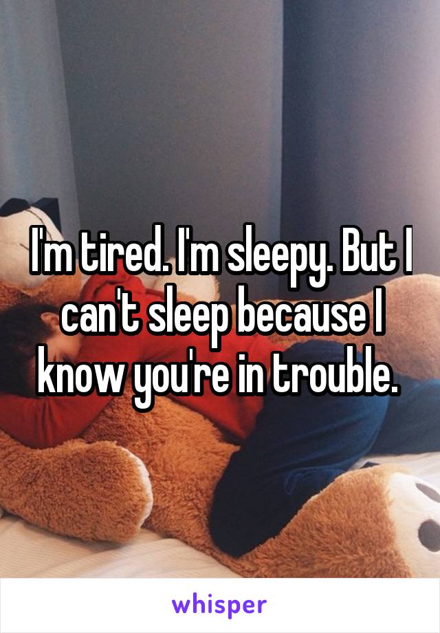 I'm tired. I'm sleepy. But I can't sleep because I know you're in trouble. 