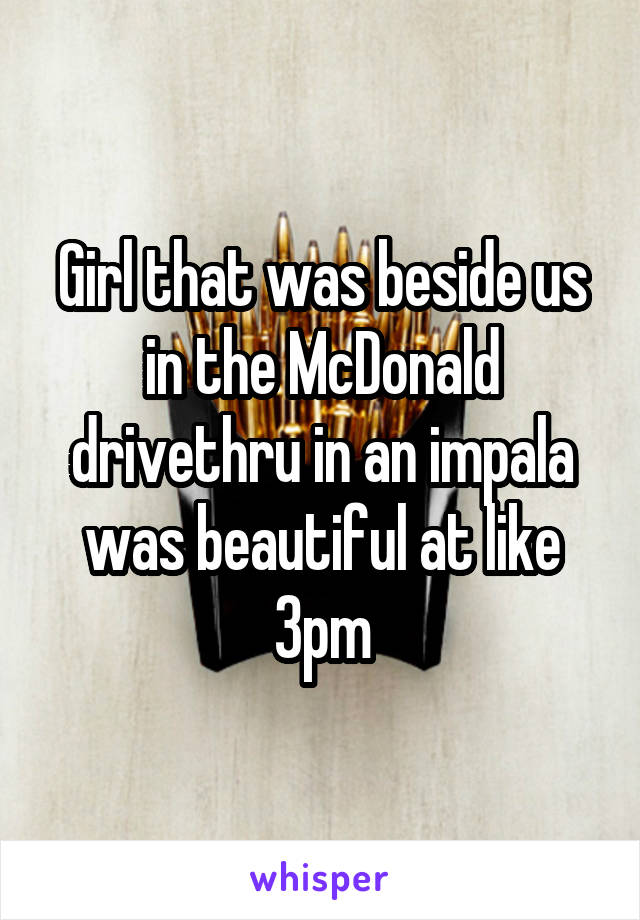 Girl that was beside us in the McDonald drivethru in an impala was beautiful at like 3pm
