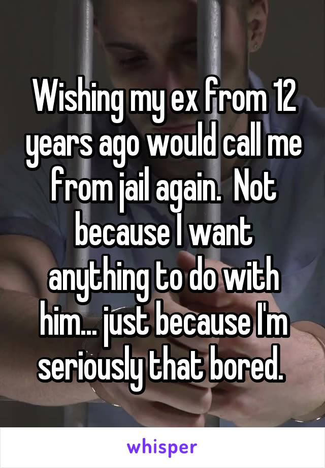 Wishing my ex from 12 years ago would call me from jail again.  Not because I want anything to do with him... just because I'm seriously that bored. 