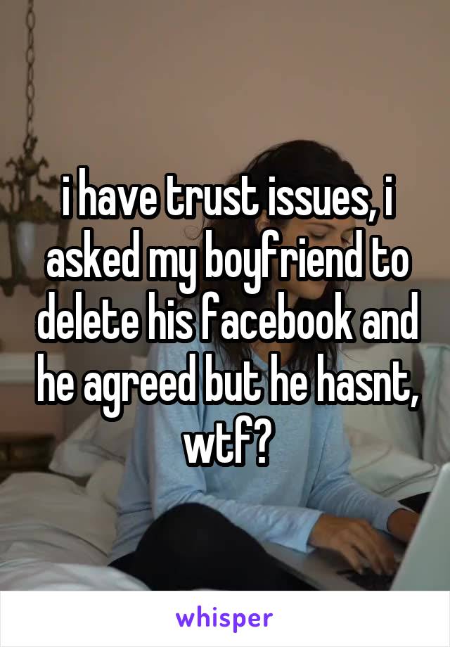 i have trust issues, i asked my boyfriend to delete his facebook and he agreed but he hasnt, wtf?