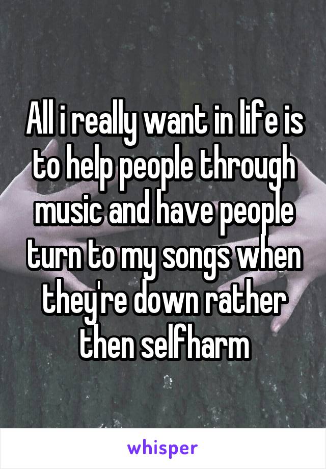 All i really want in life is to help people through music and have people turn to my songs when they're down rather then selfharm