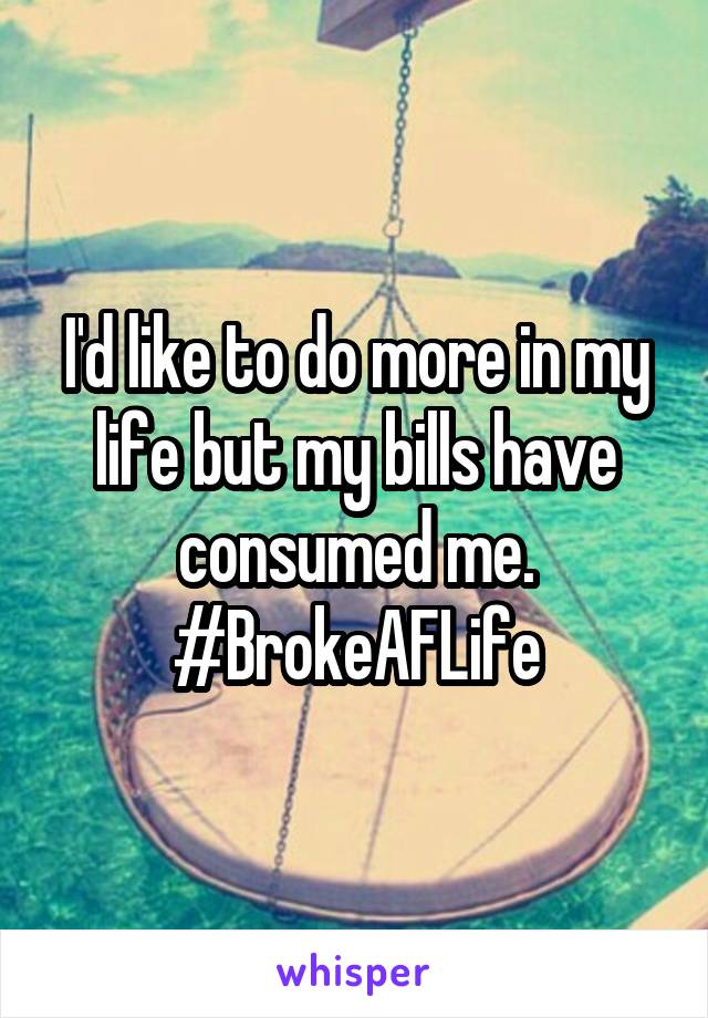 I'd like to do more in my life but my bills have consumed me. #BrokeAFLife