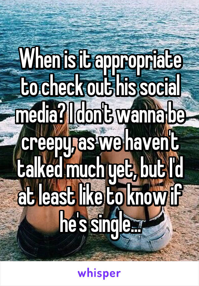 When is it appropriate to check out his social media? I don't wanna be creepy, as we haven't talked much yet, but I'd at least like to know if he's single...