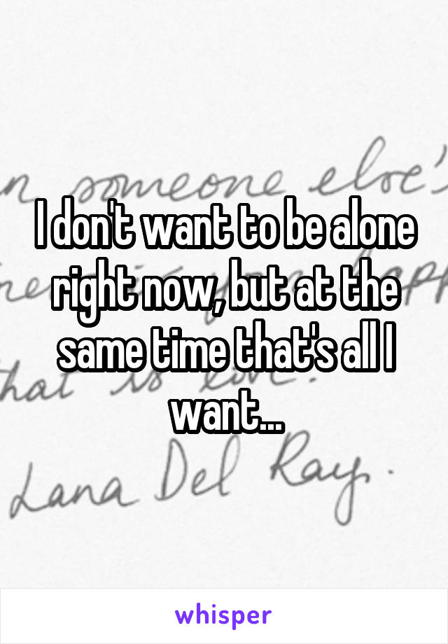 I don't want to be alone right now, but at the same time that's all I want...