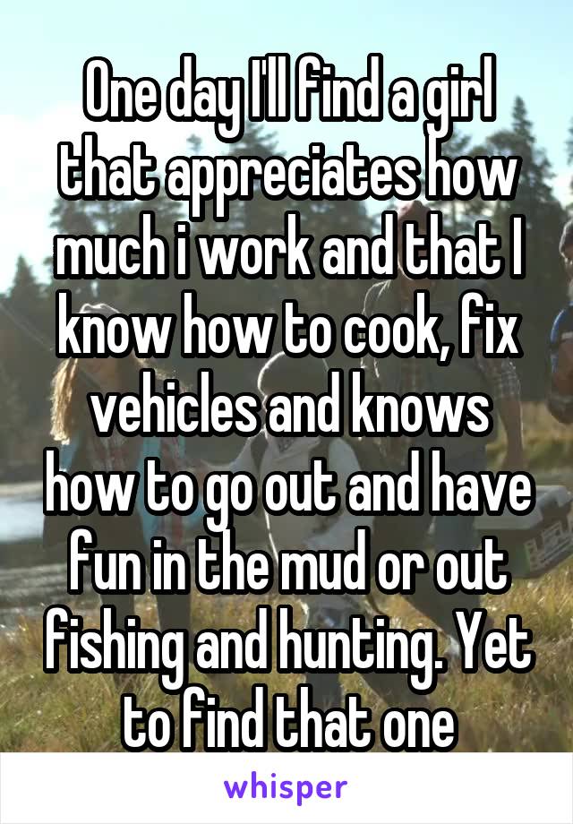 One day I'll find a girl that appreciates how much i work and that I know how to cook, fix vehicles and knows how to go out and have fun in the mud or out fishing and hunting. Yet to find that one