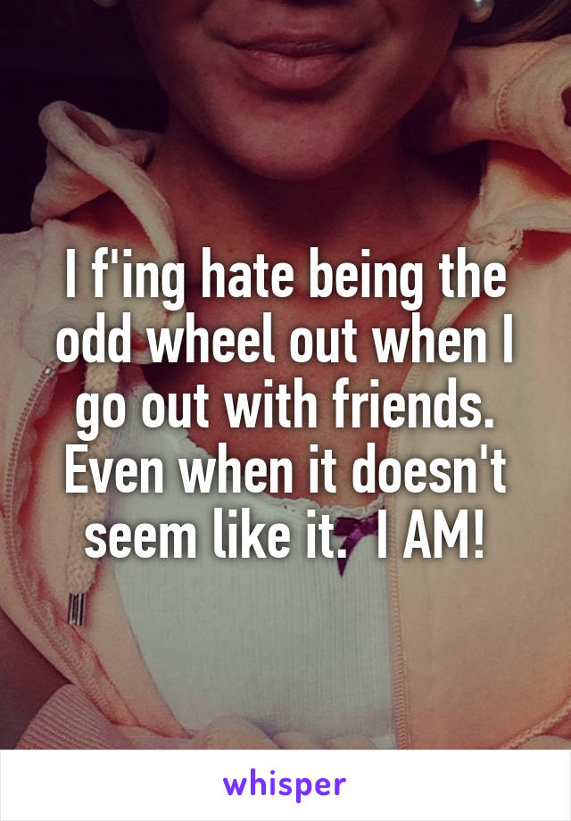 I f'ing hate being the odd wheel out when I go out with friends. Even when it doesn't seem like it.  I AM!