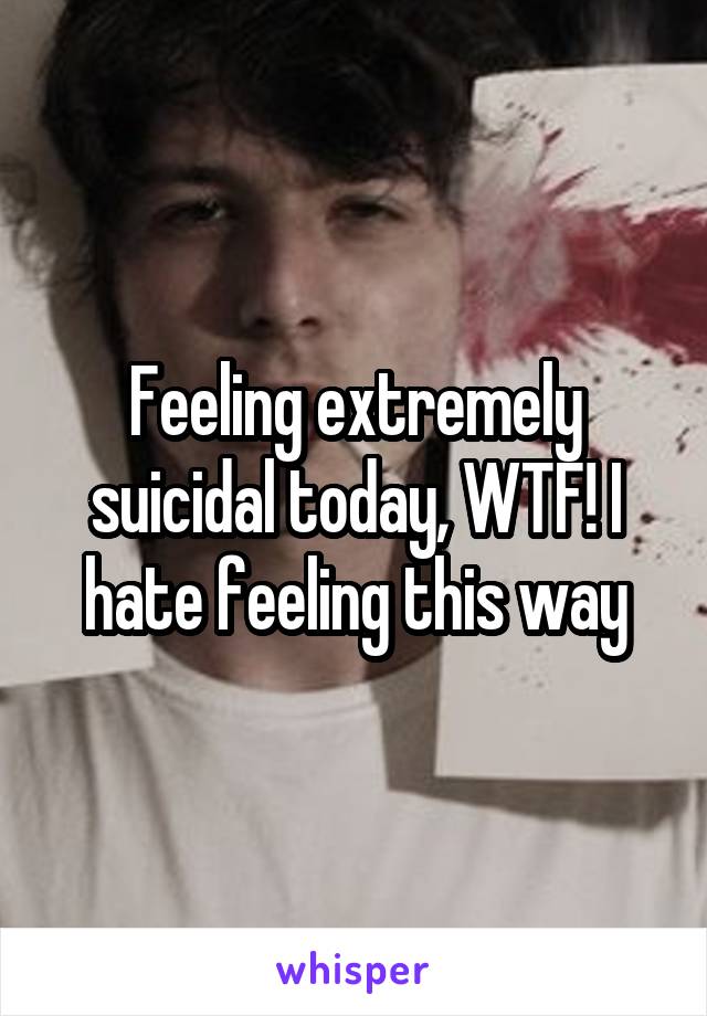 Feeling extremely suicidal today, WTF! I hate feeling this way