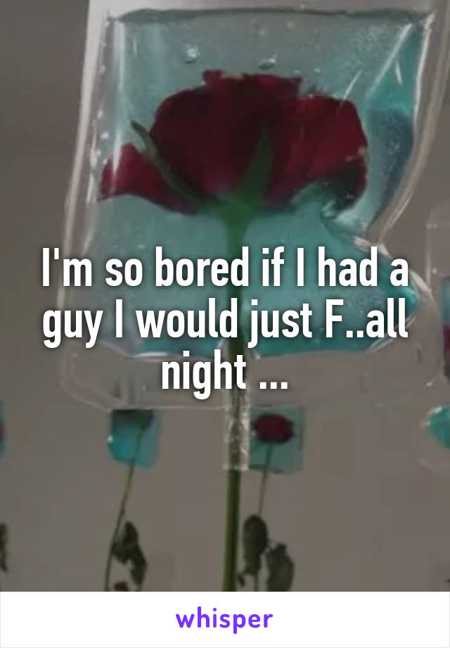 I'm so bored if I had a guy I would just F..all night ...