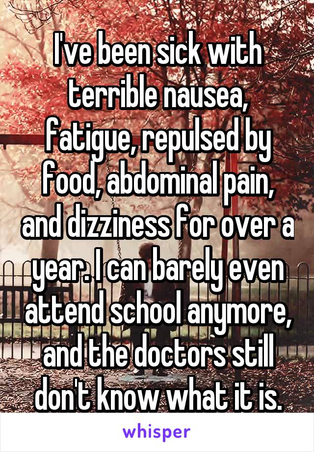 I've been sick with terrible nausea, fatigue, repulsed by food, abdominal pain, and dizziness for over a year. I can barely even attend school anymore, and the doctors still don't know what it is.
