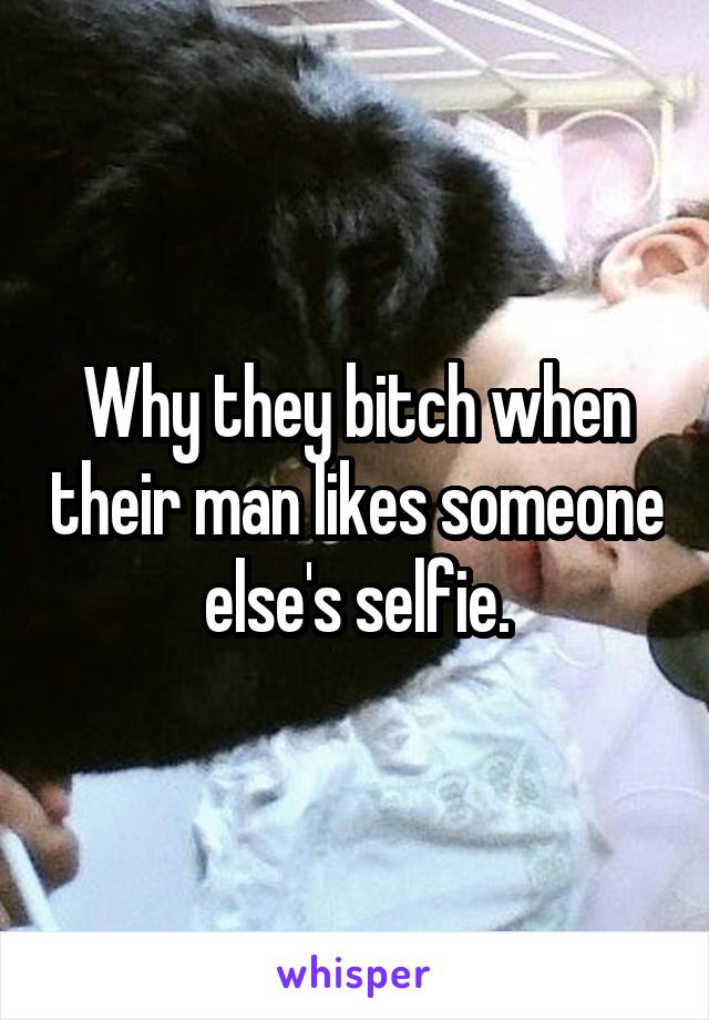 Why they bitch when their man likes someone else's selfie.