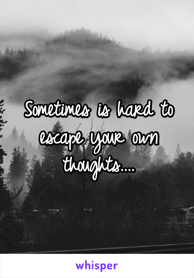Sometimes is hard to escape your own thoughts....