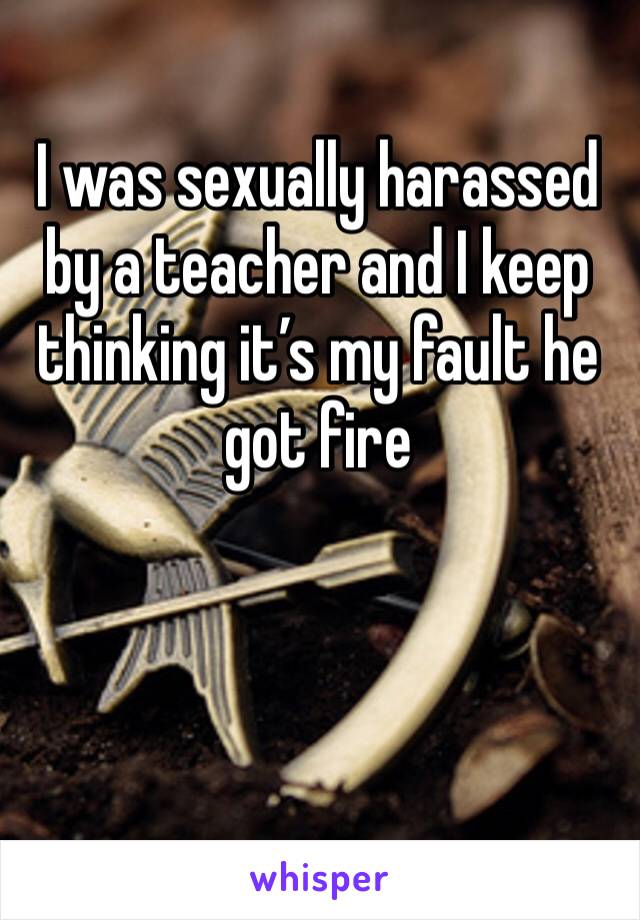 I was sexually harassed by a teacher and I keep thinking it’s my fault he got fire