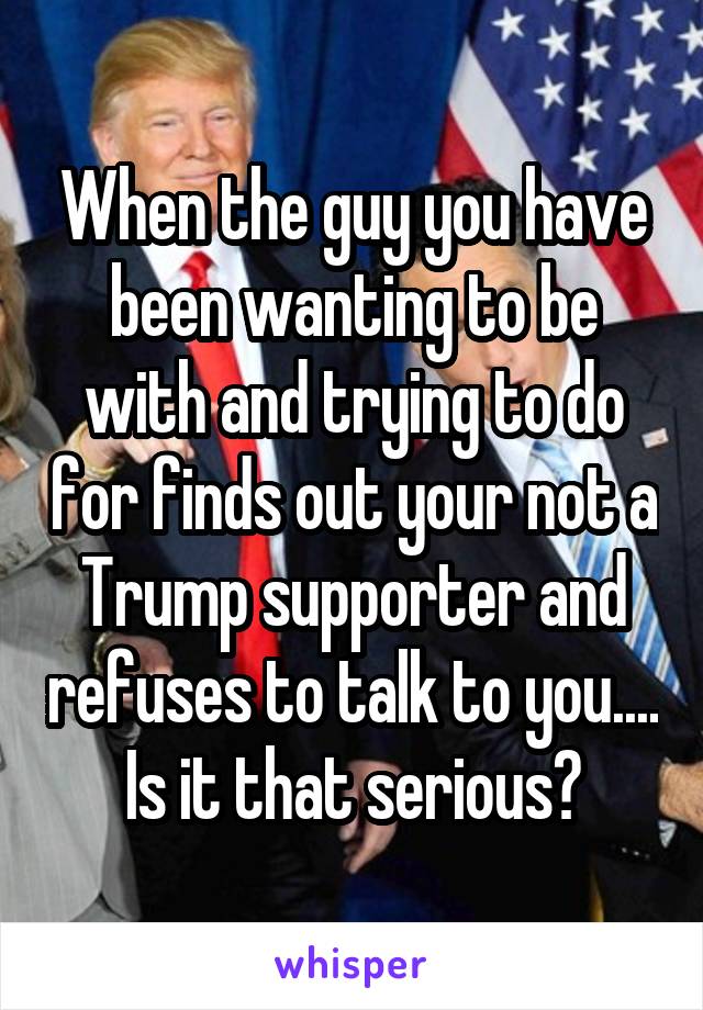 When the guy you have been wanting to be with and trying to do for finds out your not a Trump supporter and refuses to talk to you.... Is it that serious?