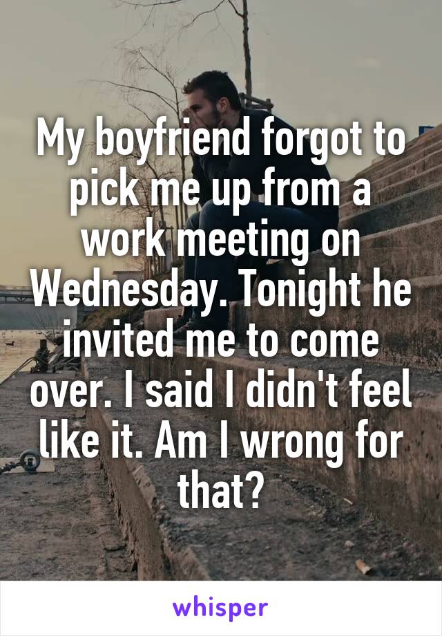 My boyfriend forgot to pick me up from a work meeting on Wednesday. Tonight he invited me to come over. I said I didn't feel like it. Am I wrong for that?