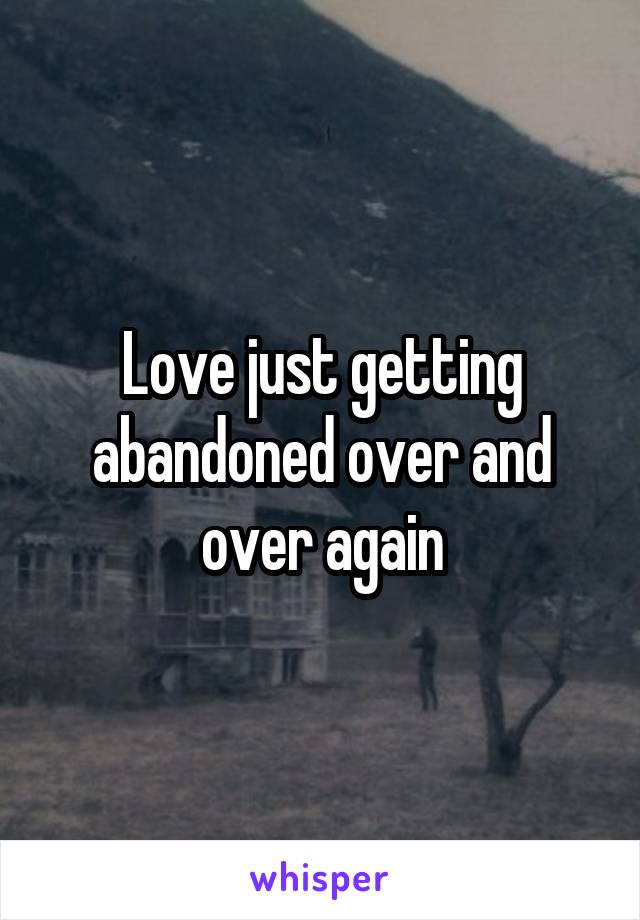 Love just getting abandoned over and over again