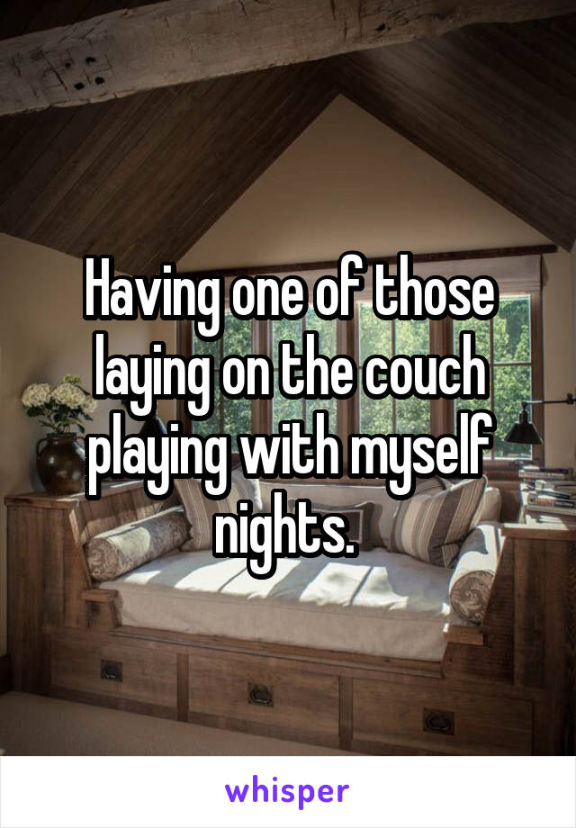 Having one of those laying on the couch playing with myself nights. 