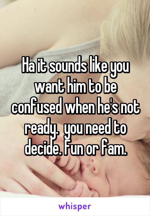 Ha it sounds like you want him to be confused when he's not ready.  you need to decide. Fun or fam.