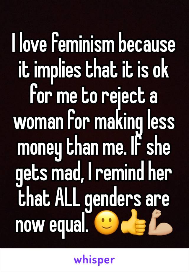 I love feminism because it implies that it is ok for me to reject a woman for making less money than me. If she gets mad, I remind her that ALL genders are now equal. 🙂👍💪🏼