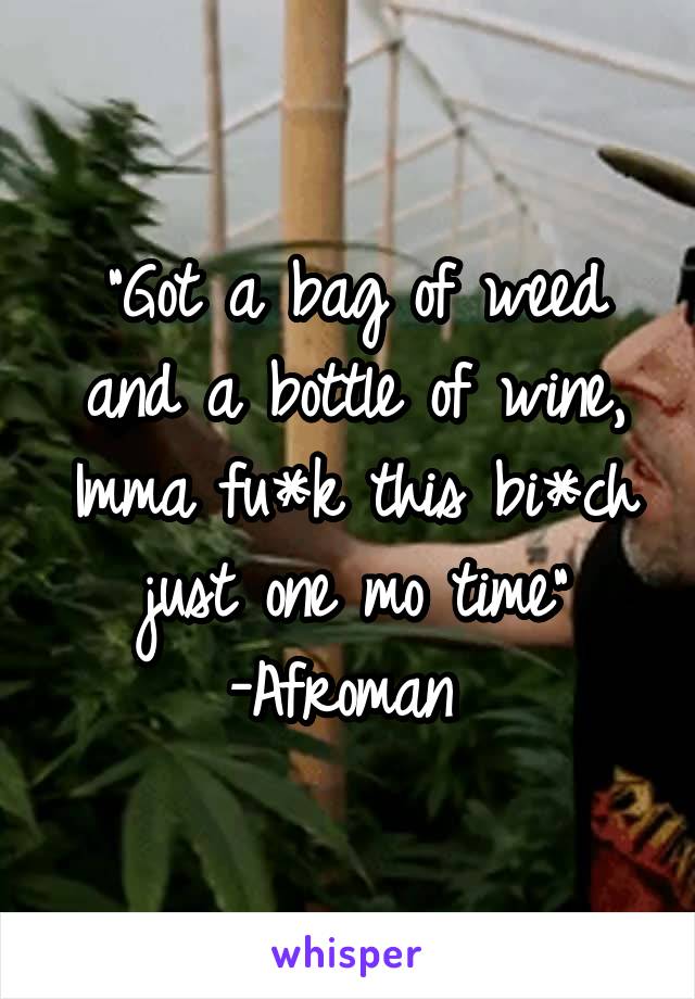 "Got a bag of weed and a bottle of wine, Imma fu*k this bi*ch just one mo time"
-Afroman 