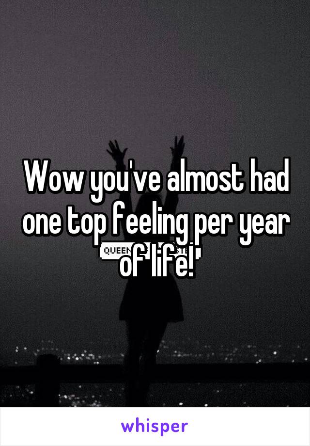 Wow you've almost had one top feeling per year of life!