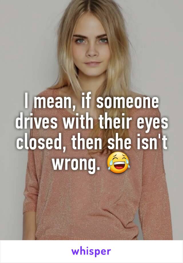 I mean, if someone drives with their eyes closed, then she isn't wrong. 😂