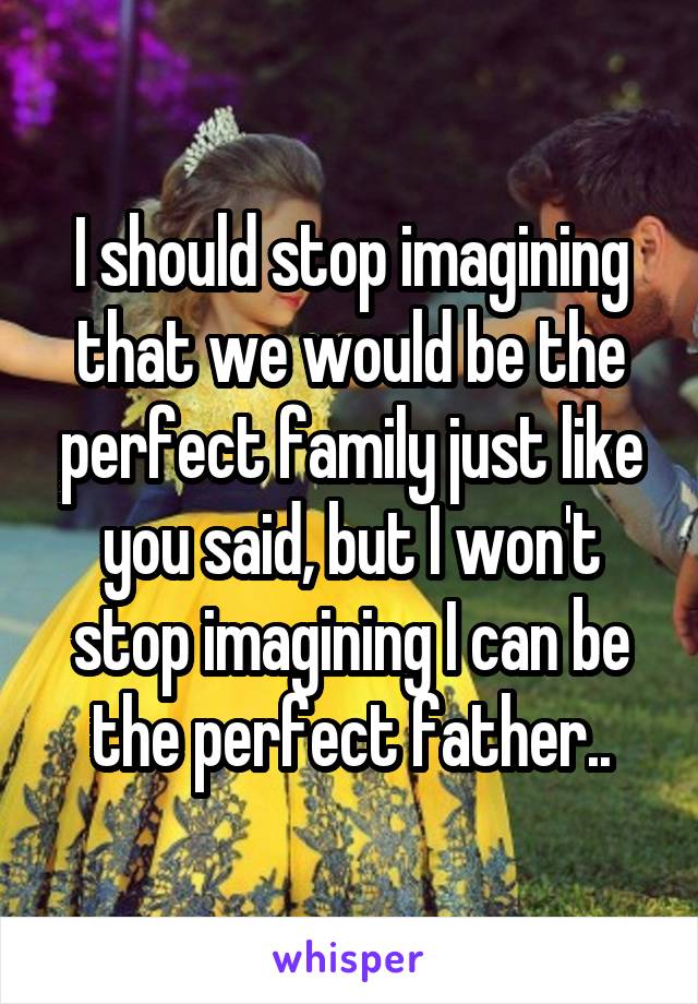 I should stop imagining that we would be the perfect family just like you said, but I won't stop imagining I can be the perfect father..