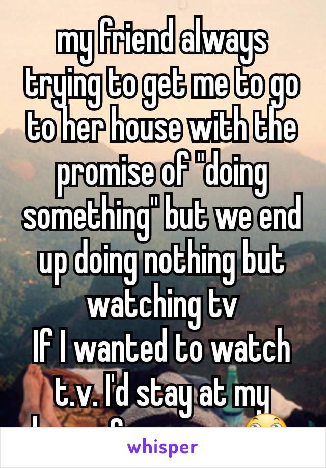 my friend always trying to get me to go to her house with the promise of "doing something" but we end up doing nothing but watching tv
If I wanted to watch t.v. I'd stay at my house & save gas🙄