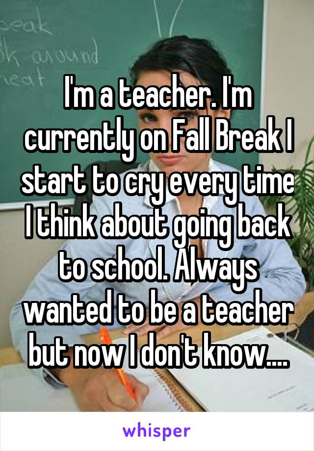 I'm a teacher. I'm currently on Fall Break I start to cry every time I think about going back to school. Always wanted to be a teacher but now I don't know....