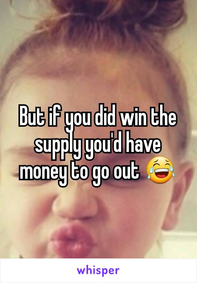 But if you did win the supply you'd have money to go out 😂