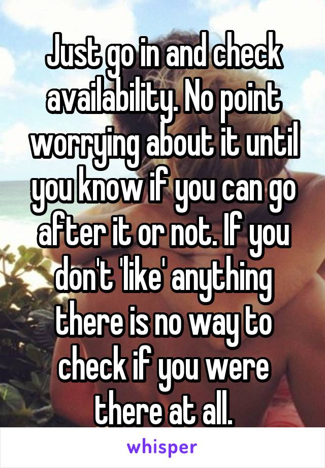 Just go in and check availability. No point worrying about it until you know if you can go after it or not. If you don't 'like' anything there is no way to check if you were there at all.