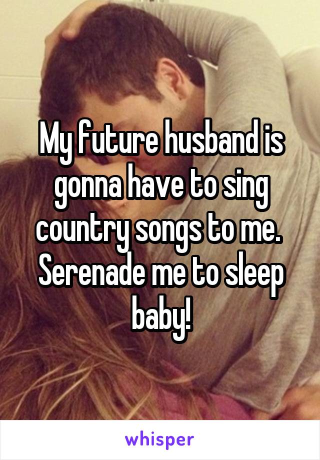 My future husband is gonna have to sing country songs to me. 
Serenade me to sleep baby!