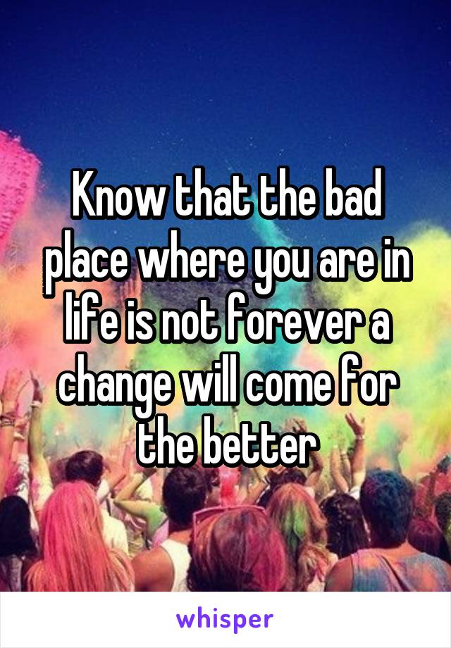 Know that the bad place where you are in life is not forever a change will come for the better
