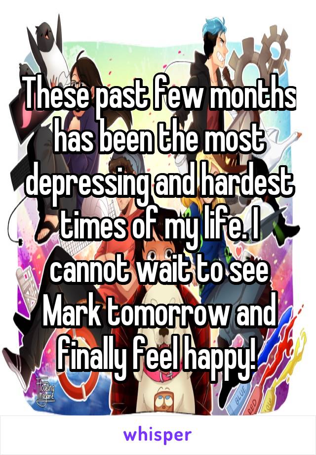 These past few months has been the most depressing and hardest times of my life. I cannot wait to see Mark tomorrow and finally feel happy! 