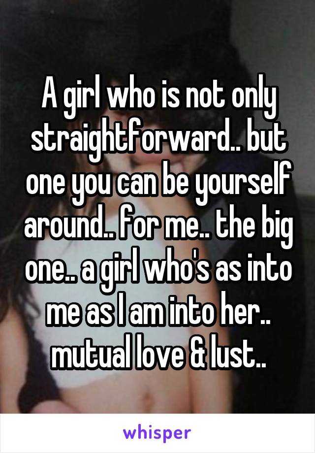 A girl who is not only straightforward.. but one you can be yourself around.. for me.. the big one.. a girl who's as into me as I am into her.. mutual love & lust..