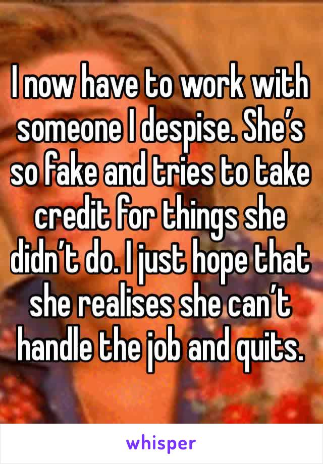 I now have to work with someone I despise. She’s so fake and tries to take credit for things she didn’t do. I just hope that she realises she can’t handle the job and quits.