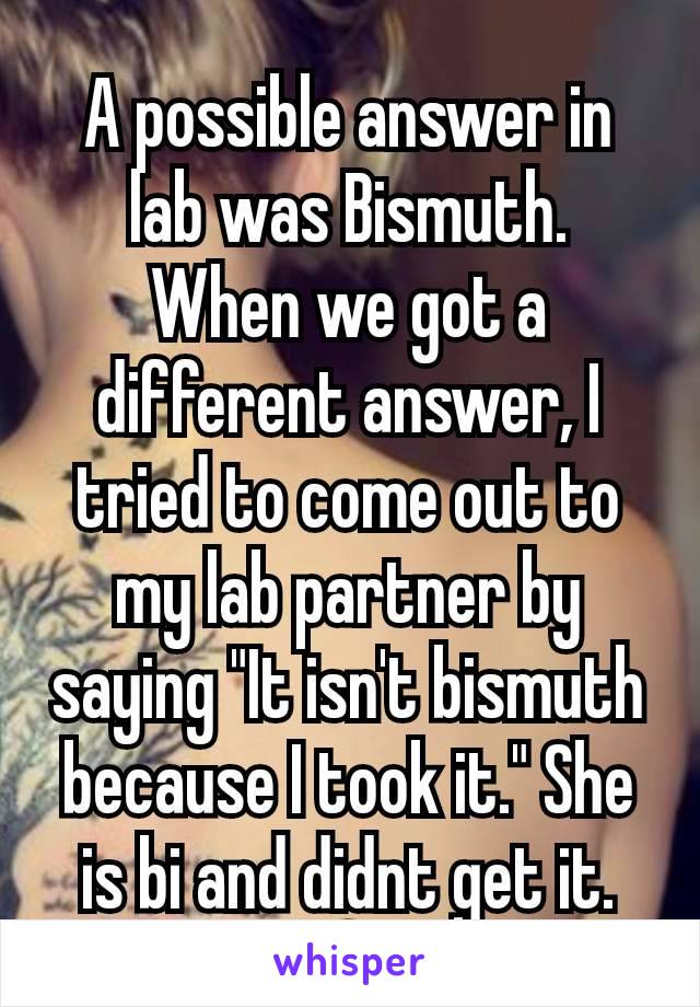 A possible answer in lab was Bismuth.  When we got a different answer, I tried to come out to my lab partner by saying "It isn't bismuth because I took it." She is bi and didnt get it. 🤦