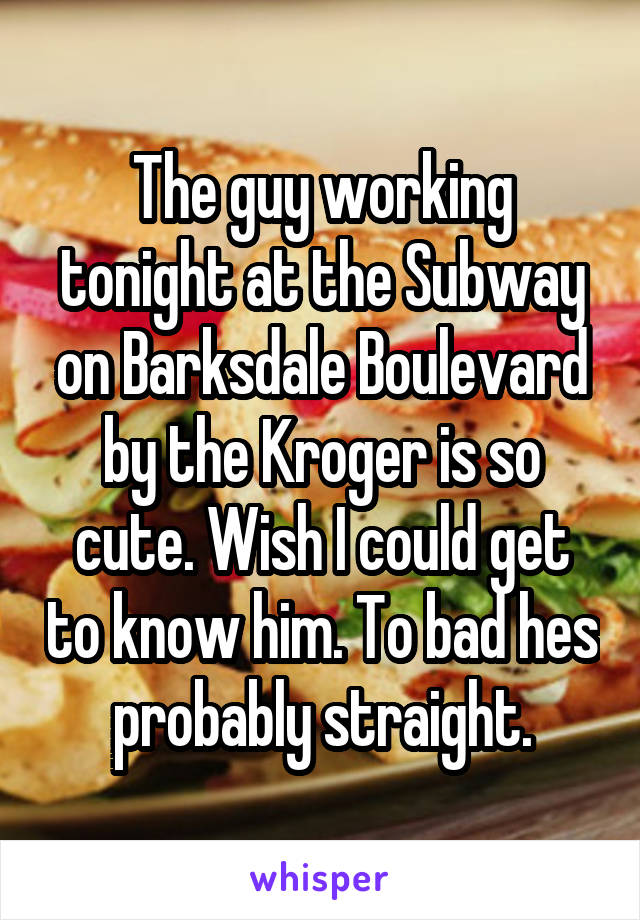The guy working tonight at the Subway on Barksdale Boulevard by the Kroger is so cute. Wish I could get to know him. To bad hes probably straight.