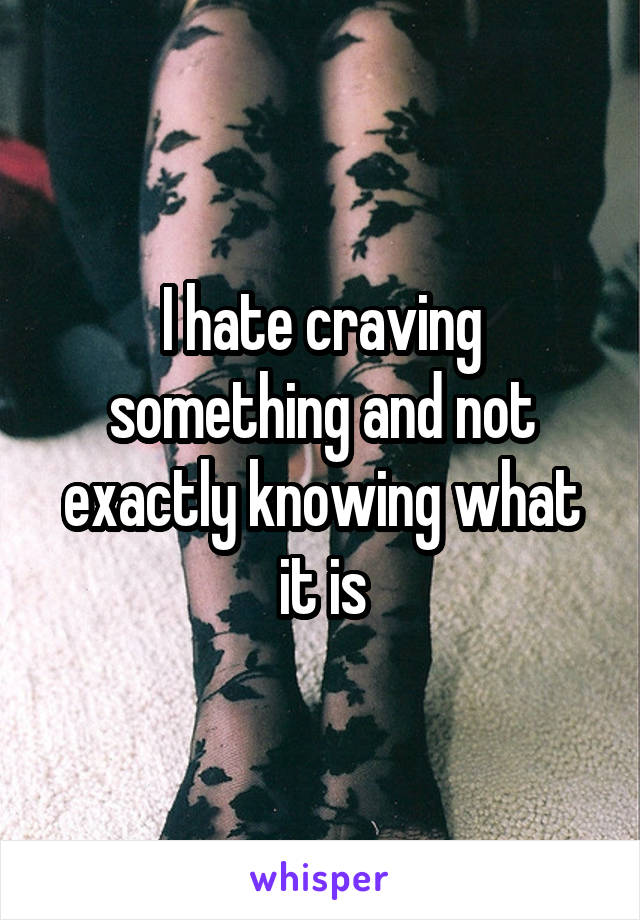 I hate craving something and not exactly knowing what it is