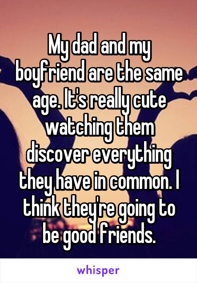 My dad and my boyfriend are the same age. It's really cute watching them discover everything they have in common. I think they're going to be good friends.