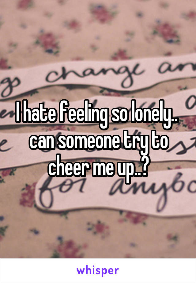 I hate feeling so lonely.. 
can someone try to cheer me up..?