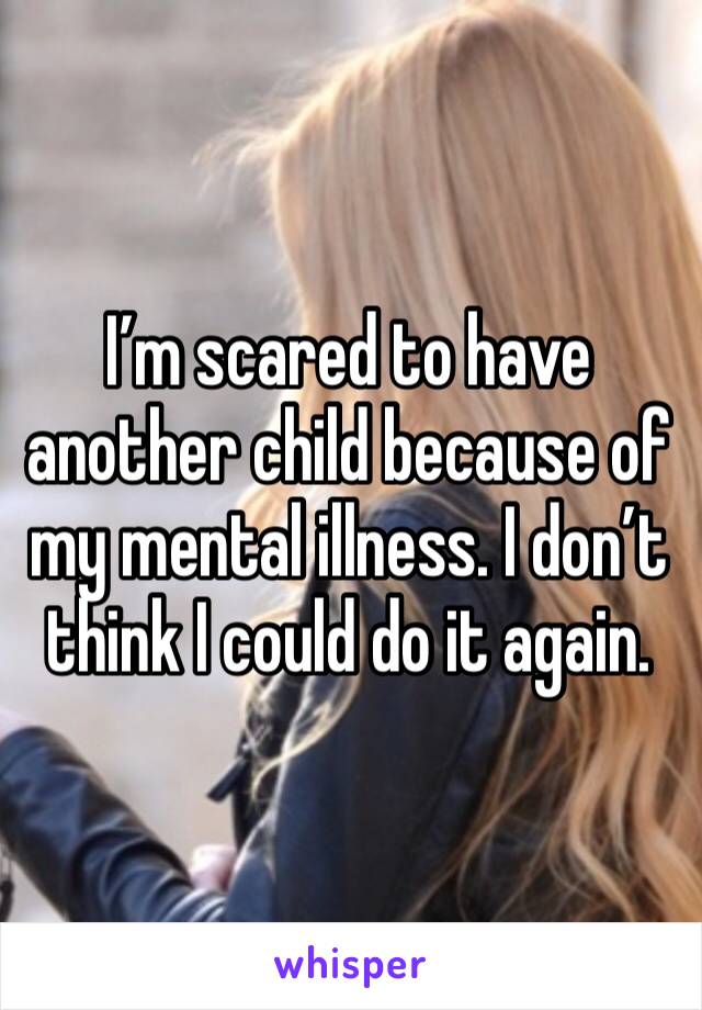 I’m scared to have another child because of my mental illness. I don’t think I could do it again. 