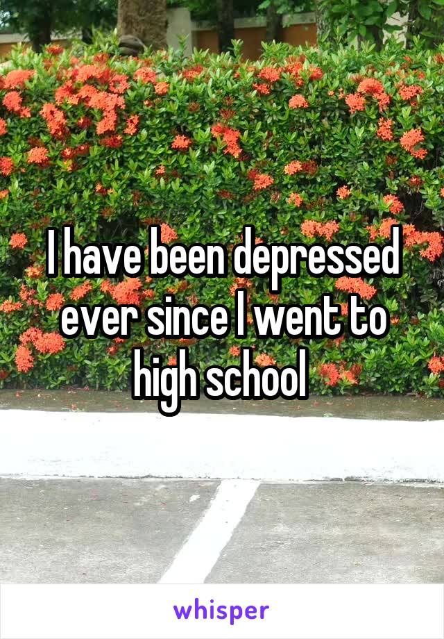 I have been depressed ever since I went to high school 