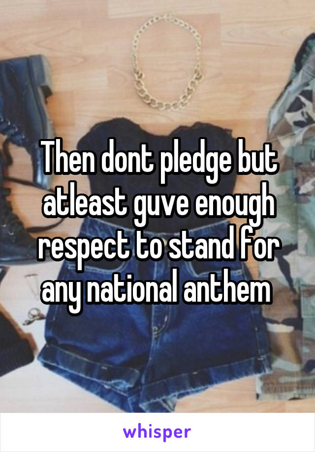 Then dont pledge but atleast guve enough respect to stand for any national anthem 