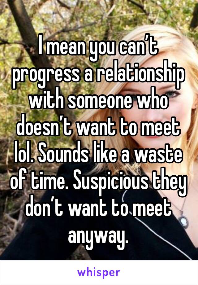 I mean you can’t progress a relationship with someone who doesn’t want to meet lol. Sounds like a waste of time. Suspicious they don’t want to meet anyway. 