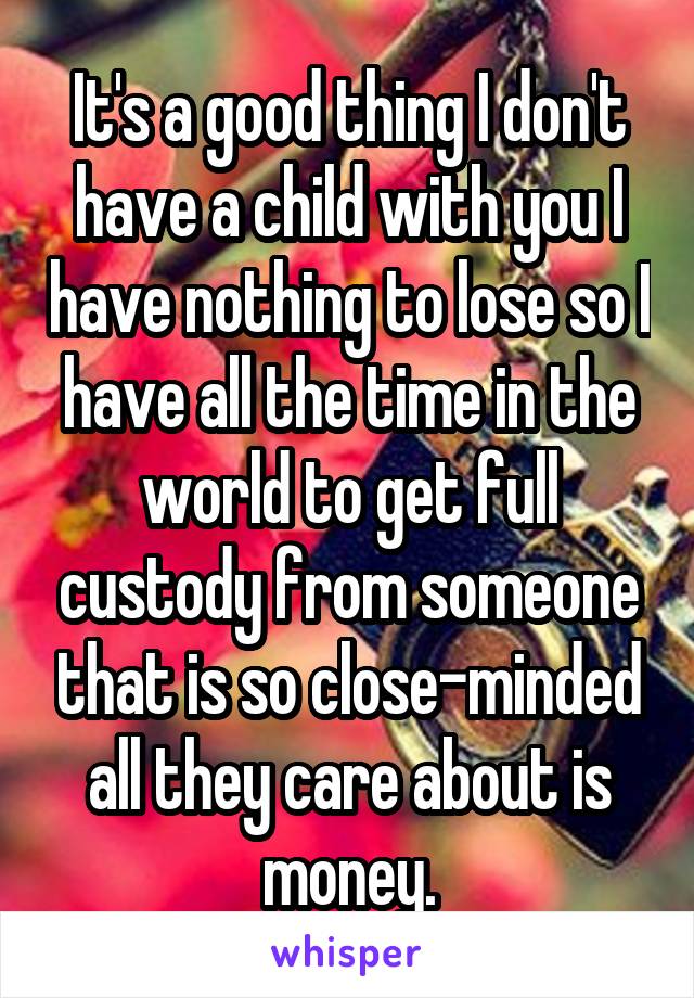 It's a good thing I don't have a child with you I have nothing to lose so I have all the time in the world to get full custody from someone that is so close-minded all they care about is money.